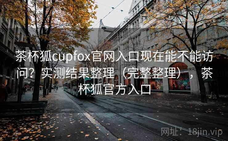 茶杯狐cupfox官网入口现在能不能访问？实测结果整理（完整整理），茶杯狐官方入口