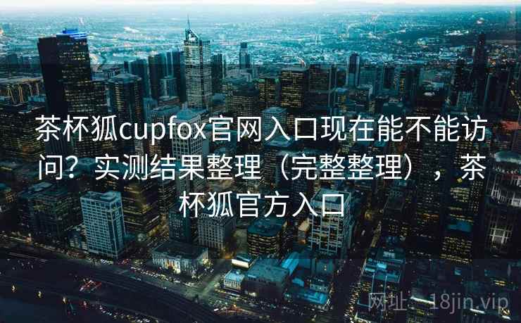 茶杯狐cupfox官网入口现在能不能访问？实测结果整理（完整整理），茶杯狐官方入口