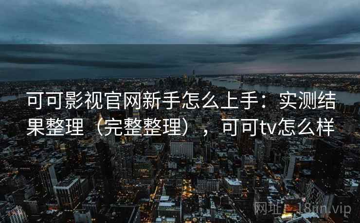 可可影视官网新手怎么上手：实测结果整理（完整整理），可可tv怎么样