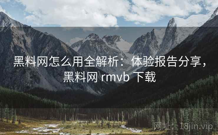 黑料网怎么用全解析：体验报告分享，黑料网 rmvb 下载