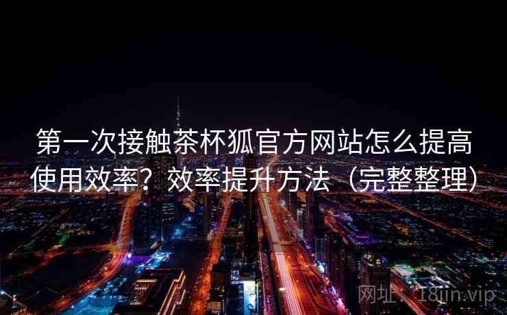 第一次接触茶杯狐官方网站怎么提高使用效率？效率提升方法（完整整理）