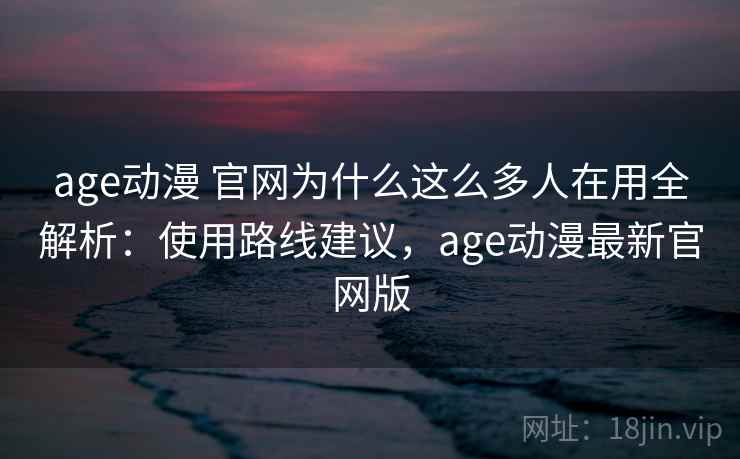 age动漫 官网为什么这么多人在用全解析：使用路线建议，age动漫最新官网版