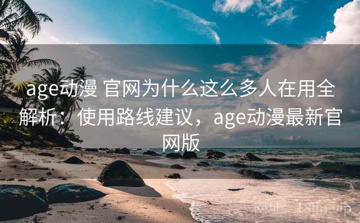 age动漫 官网为什么这么多人在用全解析：使用路线建议，age动漫最新官网版