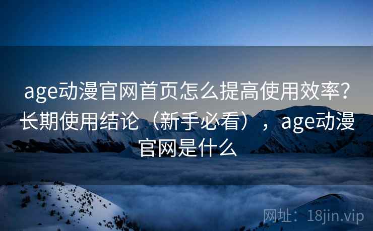 age动漫官网首页怎么提高使用效率？长期使用结论（新手必看），age动漫官网是什么