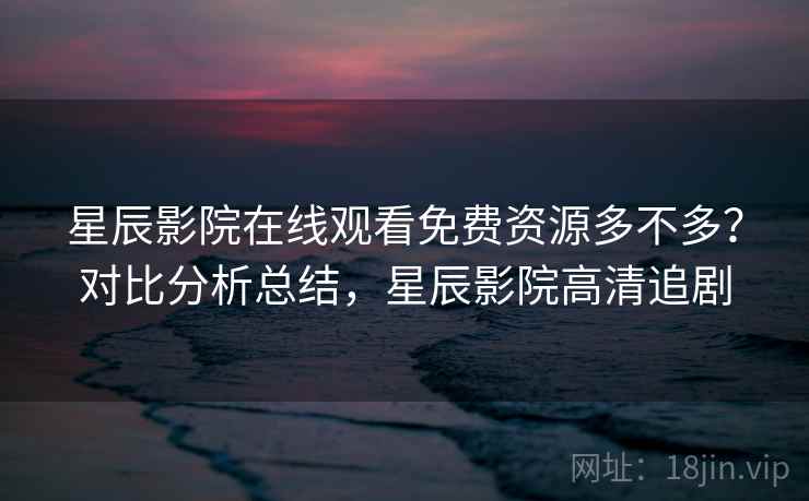 星辰影院在线观看免费资源多不多？对比分析总结，星辰影院高清追剧