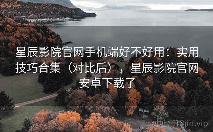星辰影院官网手机端好不好用：实用技巧合集（对比后），星辰影院官网安卓下载了