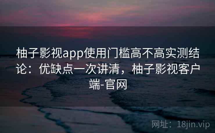 柚子影视app使用门槛高不高实测结论：优缺点一次讲清，柚子影视客户端-官网