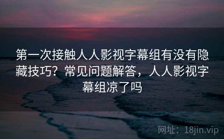 第一次接触人人影视字幕组有没有隐藏技巧？常见问题解答，人人影视字幕组凉了吗