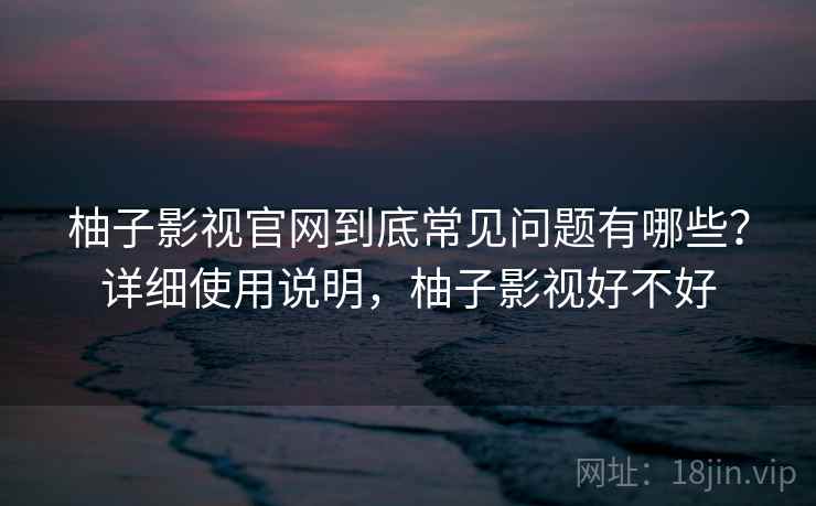 柚子影视官网到底常见问题有哪些?详细使用说明,柚子影视好不好 柚子影视官网到底常见问题有哪些?详细使用说明,柚子影视好不好