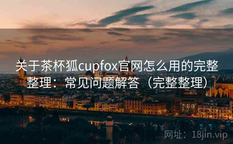 关于茶杯狐cupfox官网怎么用的完整整理:常见问题解答(完整整理) 关于茶杯狐cupfox官网怎么用的完整整理:常见问题解答(完整整理)