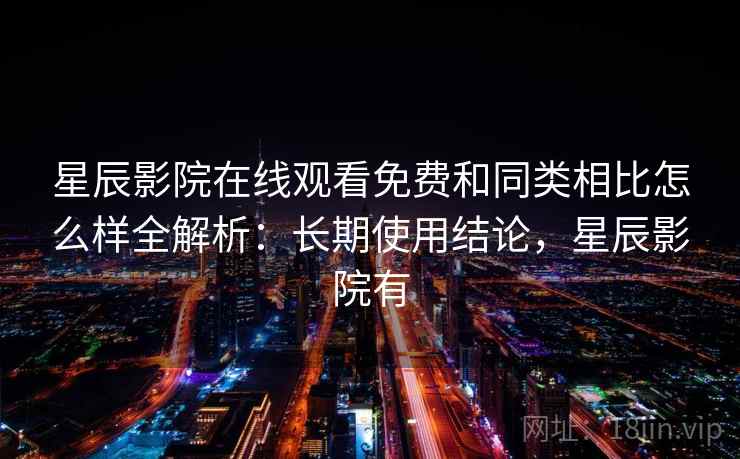 星辰影院在线观看免费和同类相比怎么样全解析：长期使用结论，星辰影院有