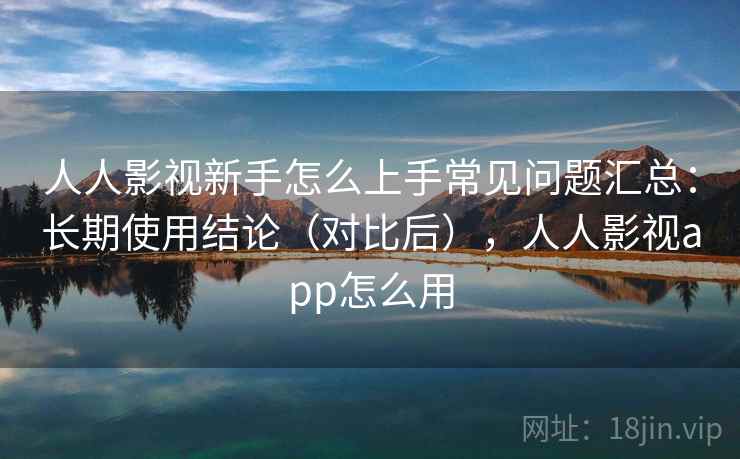 人人影视新手怎么上手常见问题汇总：长期使用结论（对比后），人人影视app怎么用