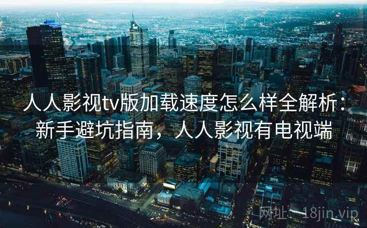 人人影视tv版加载速度怎么样全解析:新手避坑指南,人人影视有电视端 人人影视tv版加载速度怎么样全解析:新手避坑指南,人人影视有电视端