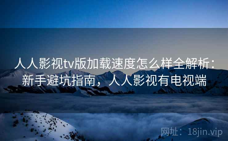 人人影视tv版加载速度怎么样全解析:新手避坑指南,人人影视有电视端 人人影视tv版加载速度怎么样全解析:新手避坑指南,人人影视有电视端