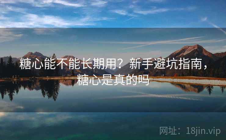 糖心能不能长期用？新手避坑指南，糖心是真的吗