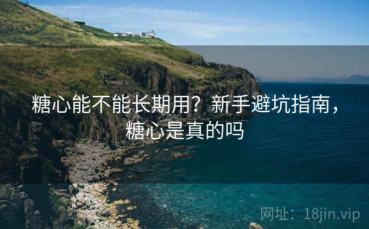 糖心能不能长期用?新手避坑指南,糖心是真的吗 糖心能不能长期用?新手避坑指南,糖心是真的吗