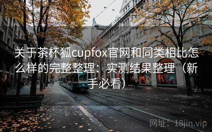关于茶杯狐cupfox官网和同类相比怎么样的完整整理：实测结果整理（新手必看）