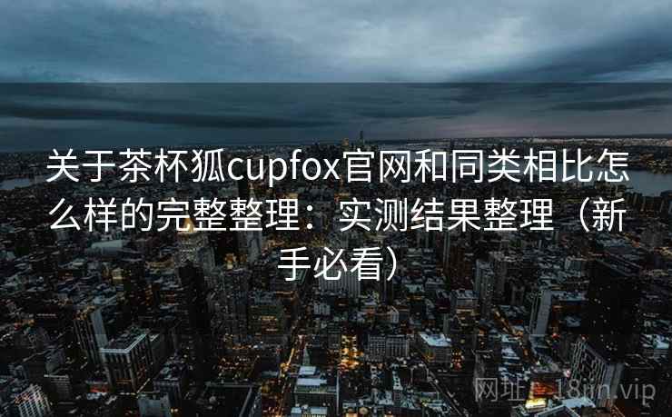 关于茶杯狐cupfox官网和同类相比怎么样的完整整理:实测结果整理(新手必看) 关于茶杯狐cupfox官网和同类相比怎么样的完整整理:实测结果整理(新手必看)