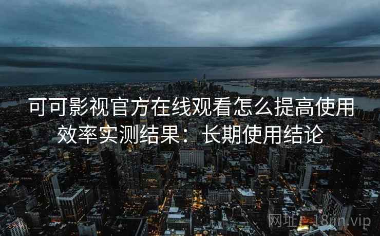 可可影视官方在线观看怎么提高使用效率实测结果：长期使用结论