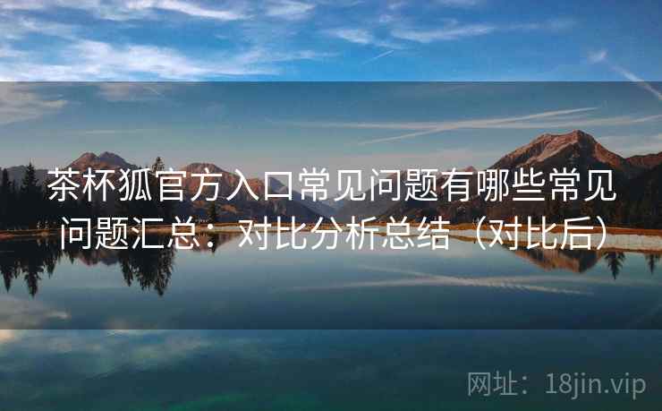 茶杯狐官方入口常见问题有哪些常见问题汇总：对比分析总结（对比后）