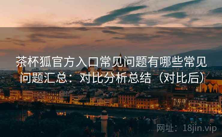 茶杯狐官方入口常见问题有哪些常见问题汇总:对比分析总结(对比后) 茶杯狐官方入口常见问题有哪些常见问题汇总:对比分析总结(对比后)