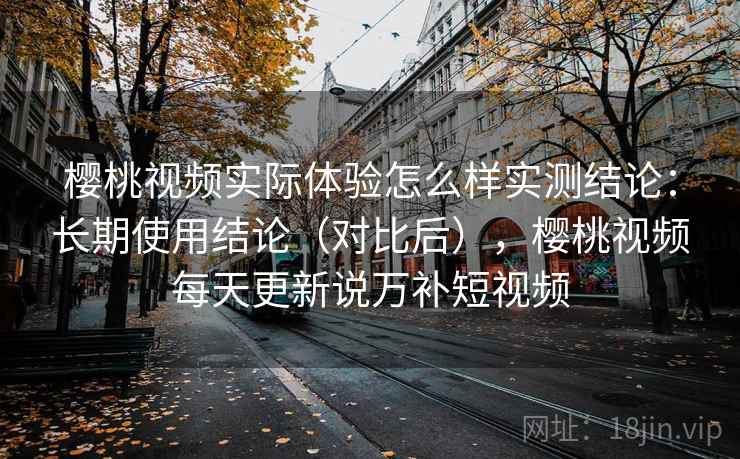 樱桃视频实际体验怎么样实测结论:长期使用结论(对比后),樱桃视频每天更新说万补短视频