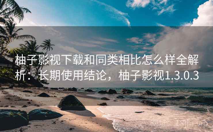 柚子影视下载和同类相比怎么样全解析：长期使用结论，柚子影视1.3.0.3