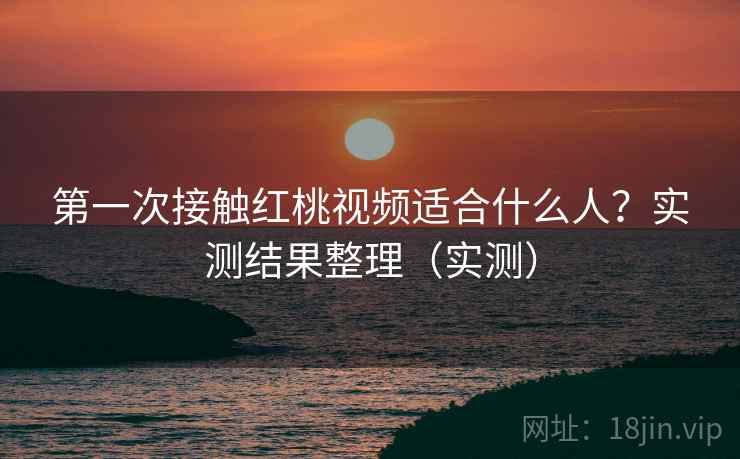 第一次接触红桃视频适合什么人？实测结果整理（实测）