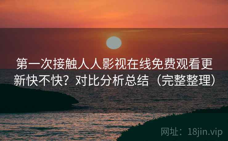 第一次接触人人影视在线免费观看更新快不快？对比分析总结（完整整理）