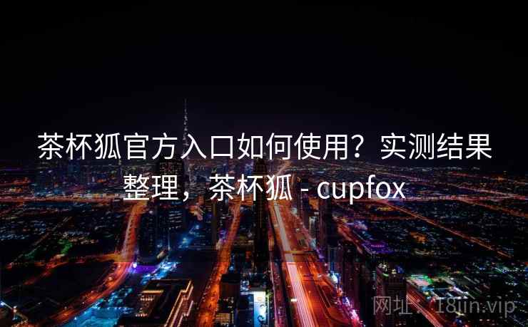 茶杯狐官方入口如何使用？实测结果整理，茶杯狐 - cupfox