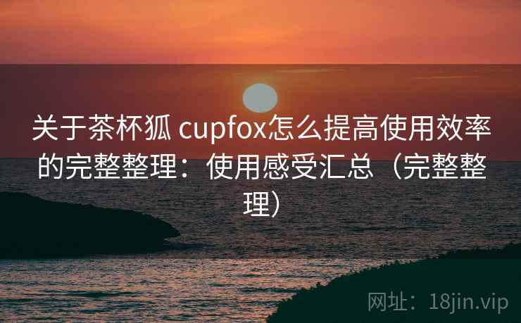 关于茶杯狐 cupfox怎么提高使用效率的完整整理:使用感受汇总(完整整理) 关于茶杯狐 cupfox怎么提高使用效率的完整整理:使用感受汇总(完整整理)