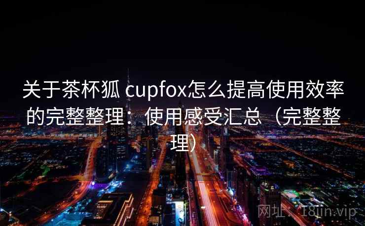 关于茶杯狐 cupfox怎么提高使用效率的完整整理：使用感受汇总（完整整理）