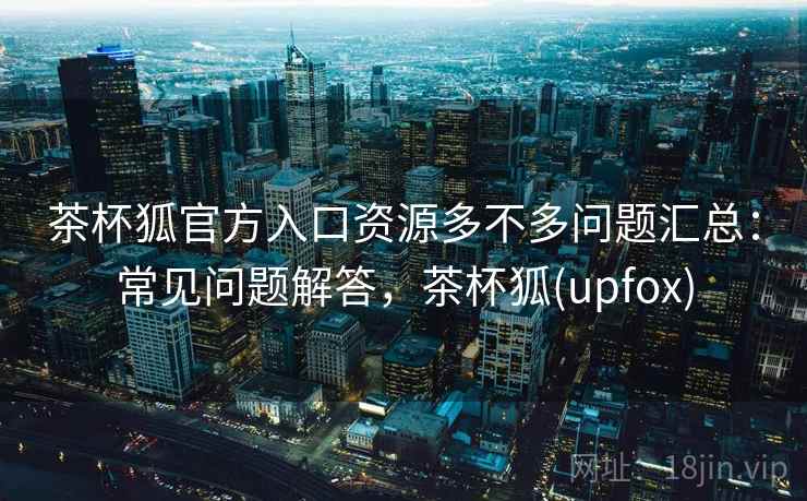 茶杯狐官方入口资源多不多问题汇总：常见问题解答，茶杯狐(upfox)