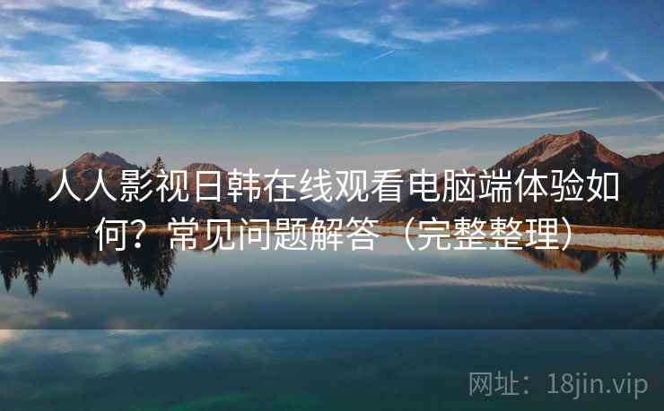 人人影视日韩在线观看电脑端体验如何？常见问题解答（完整整理）