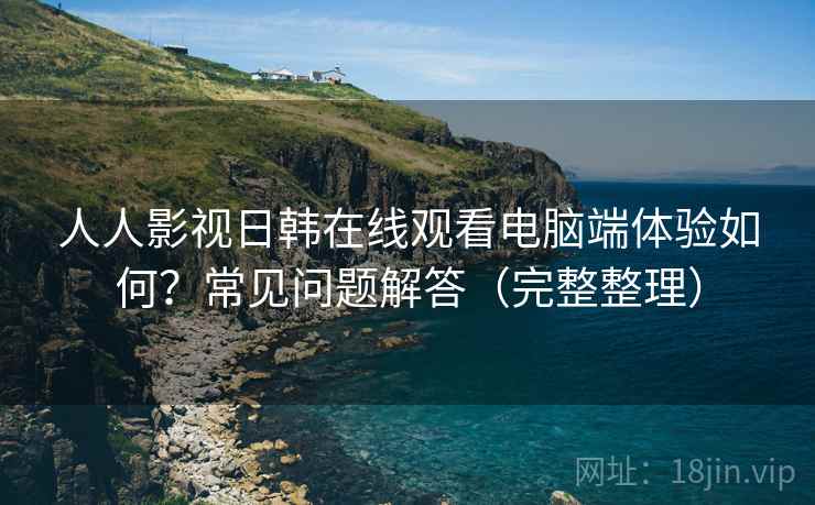 人人影视日韩在线观看电脑端体验如何?常见问题解答(完整整理) 人人影视日韩在线观看电脑端体验如何?常见问题解答(完整整理)