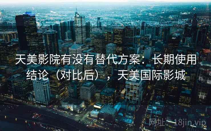 天美影院有没有替代方案：长期使用结论（对比后），天美国际影城