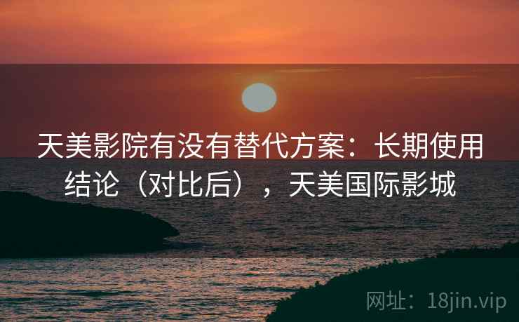 天美影院有没有替代方案:长期使用结论(对比后),天美国际影城 天美影院有没有替代方案:长期使用结论(对比后),天美国际影城