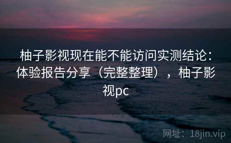 柚子影视现在能不能访问实测结论：体验报告分享（完整整理），柚子影视pc