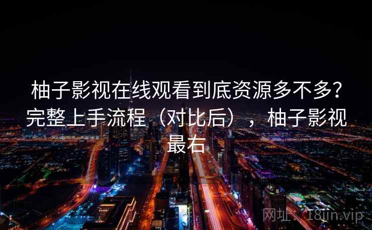 柚子影视在线观看到底资源多不多？完整上手流程（对比后），柚子影视最右