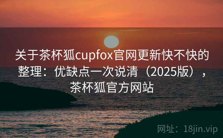 关于茶杯狐cupfox官网更新快不快的整理:优缺点一次说清(2025版),茶杯狐官方网站 关于茶杯狐cupfox官网更新快不快的整理:优缺点一次说清(2025版),茶杯狐官方网站