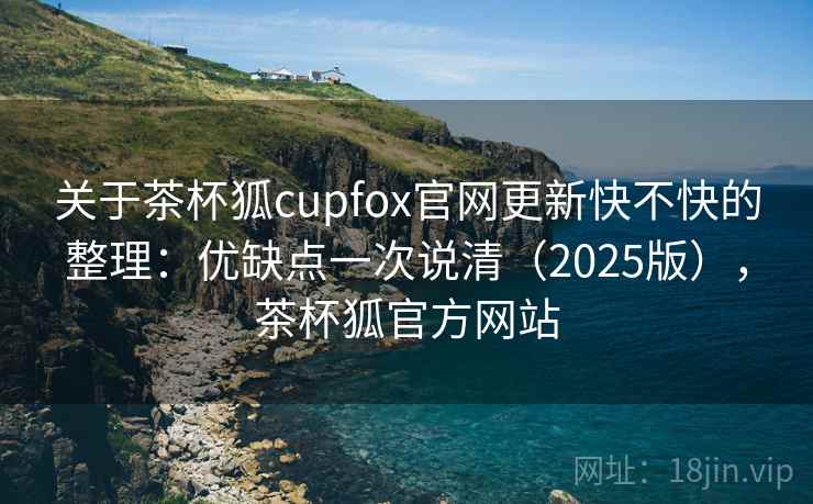 关于茶杯狐cupfox官网更新快不快的整理：优缺点一次说清（2025版），茶杯狐官方网站