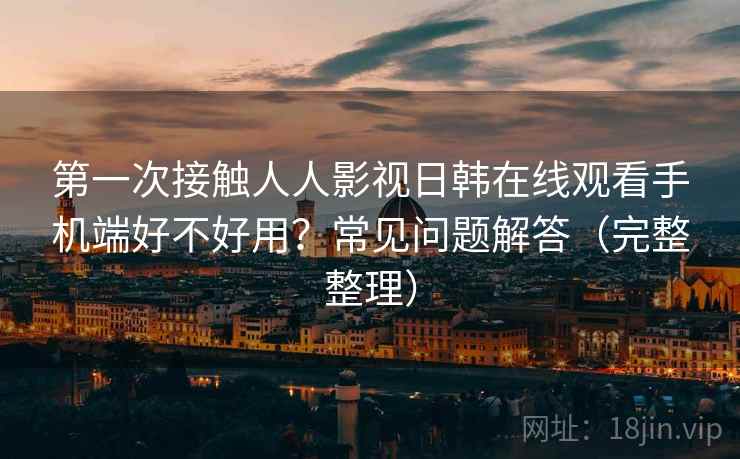 第一次接触人人影视日韩在线观看手机端好不好用？常见问题解答（完整整理）