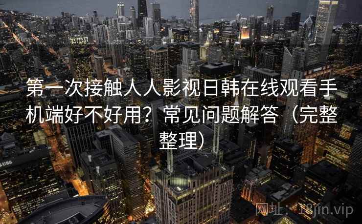 第一次接触人人影视日韩在线观看手机端好不好用?常见问题解答(完整整理) 第一次接触人人影视日韩在线观看手机端好不好用?常见问题解答(完整整理)