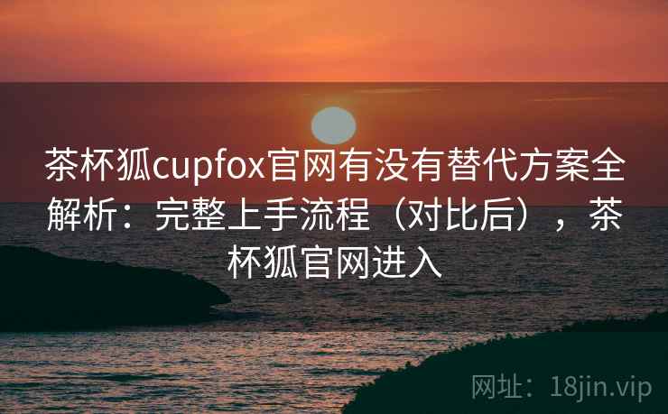茶杯狐cupfox官网有没有替代方案全解析：完整上手流程（对比后），茶杯狐官网进入