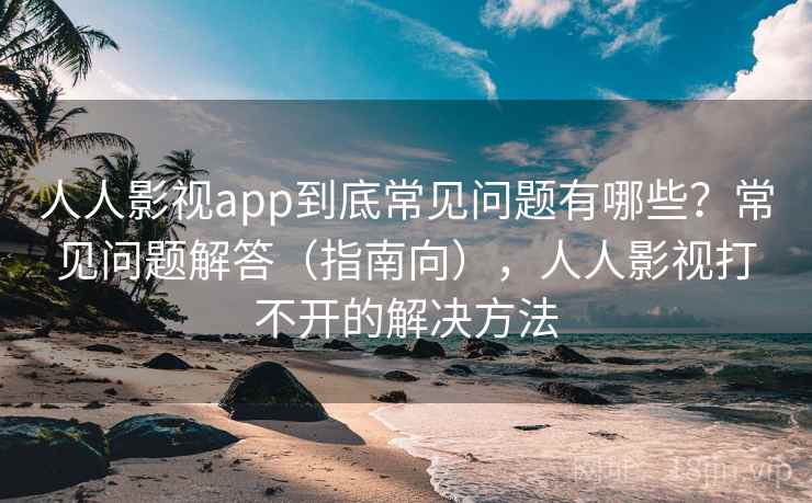 人人影视app到底常见问题有哪些？常见问题解答（指南向），人人影视打不开的解决方法