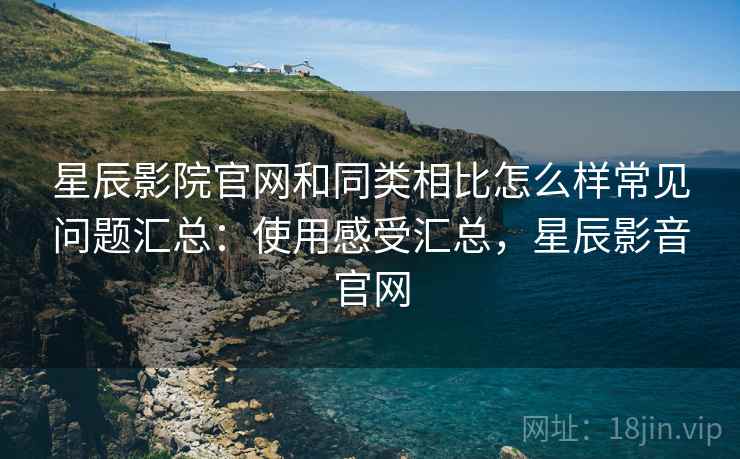星辰影院官网和同类相比怎么样常见问题汇总：使用感受汇总，星辰影音官网