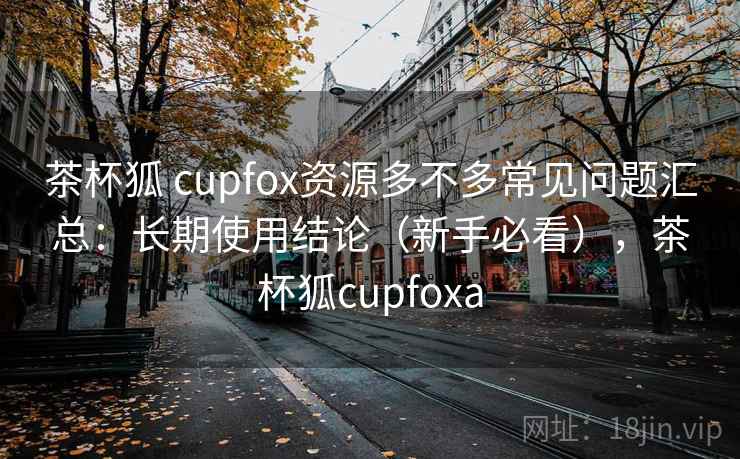 茶杯狐 cupfox资源多不多常见问题汇总：长期使用结论（新手必看），茶杯狐cupfoxa