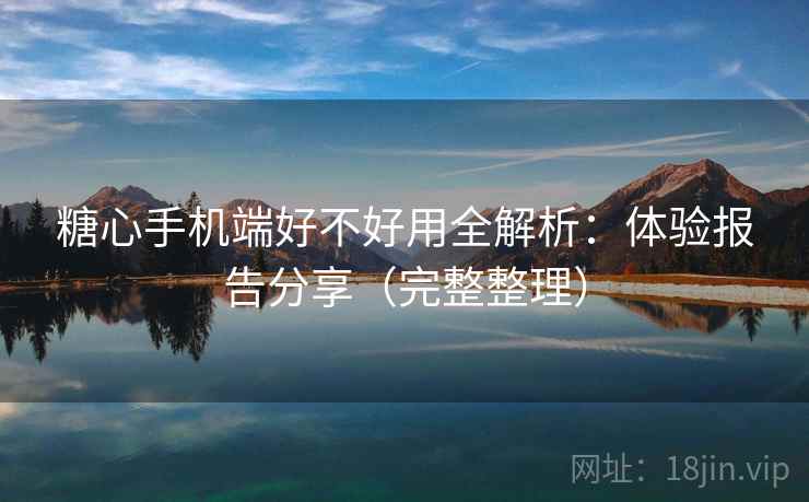 糖心手机端好不好用全解析：体验报告分享（完整整理）