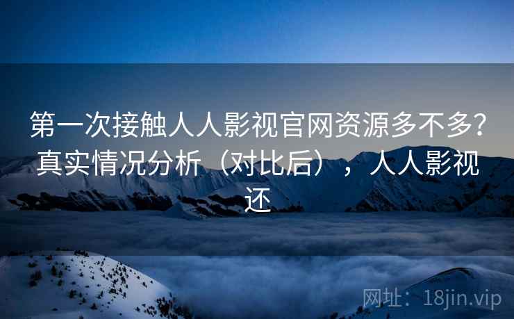 第一次接触人人影视官网资源多不多？真实情况分析（对比后），人人影视还