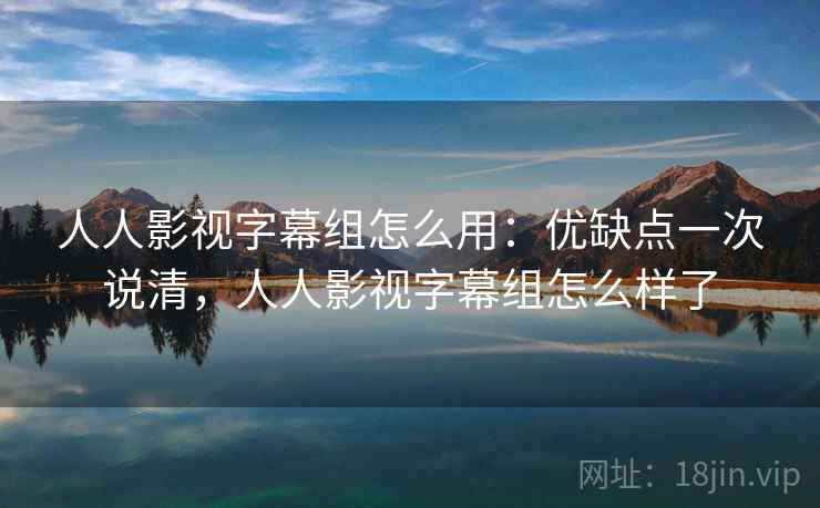 人人影视字幕组怎么用:优缺点一次说清,人人影视字幕组怎么样了